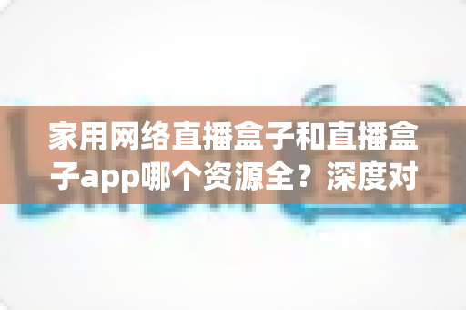 家用网络直播盒子和直播盒子app哪个资源全?深度对比帮你找到资源最全的家庭观影方案 家用网络直播盒子和直播盒子app哪个资源全?深度对比帮你找到资源最全的家庭观影方案