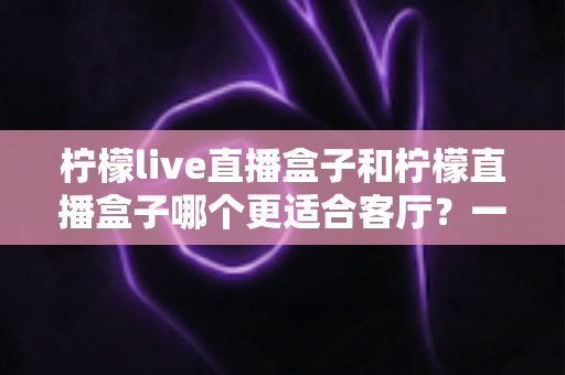 柠檬live直播盒子和柠檬直播盒子哪个更适合客厅?一篇文章帮你彻底搞懂选购难题 柠檬live直播盒子和柠檬直播盒子哪个更适合客厅?一篇文章帮你彻底搞懂选购难题