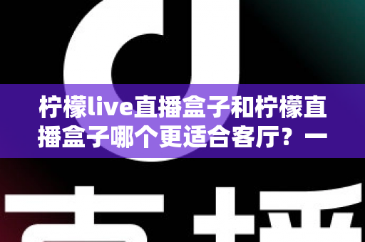 柠檬live直播盒子和柠檬直播盒子哪个更适合客厅？一篇文章帮你彻底搞懂选购难题