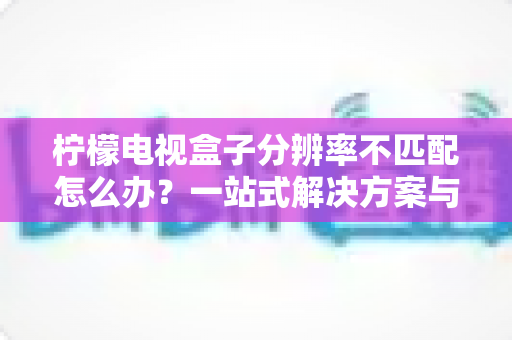 柠檬电视盒子分辨率不匹配怎么办?一站式解决方案与实用避坑指南 柠檬电视盒子分辨率不匹配怎么办?一站式解决方案与实用避坑指南