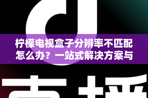 柠檬电视盒子分辨率不匹配怎么办?一站式解决方案与实用避坑指南 柠檬电视盒子分辨率不匹配怎么办?一站式解决方案与实用避坑指南