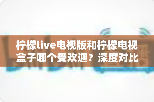 柠檬live电视版和柠檬电视盒子哪个受欢迎？深度对比与选购全攻略