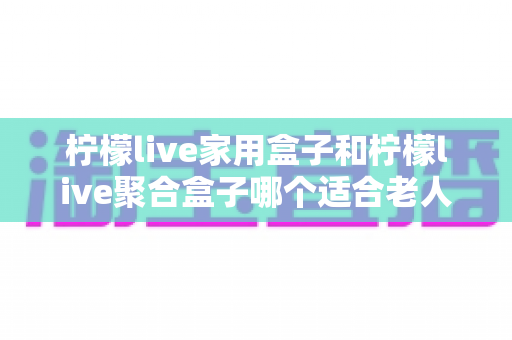 柠檬live家用盒子和柠檬live聚合盒子哪个适合老人？——一篇文章帮您给爸妈选对电视盒子