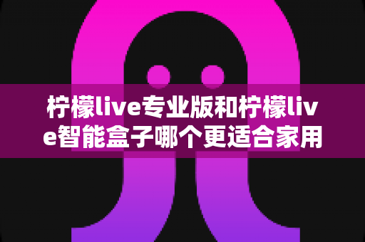 柠檬live专业版和柠檬live智能盒子哪个更适合家用?2024最新选购指南与深度对比测评 柠檬live专业版和柠檬live智能盒子哪个更适合家用?2024最新选购指南与深度对比测评