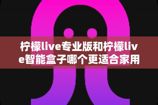 柠檬live专业版和柠檬live智能盒子哪个更适合家用?2024最新选购指南与深度对比测评 柠檬live专业版和柠檬live智能盒子哪个更适合家用?2024最新选购指南与深度对比测评