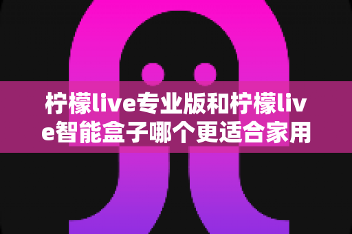柠檬live专业版和柠檬live智能盒子哪个更适合家用？2024最新选购指南与深度对比测评