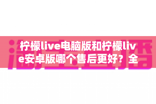 柠檬live电脑版和柠檬live安卓版哪个售后更好?全面对比解析助你做出最佳选择 柠檬live电脑版和柠檬live安卓版哪个售后更好?全面对比解析助你做出最佳选择