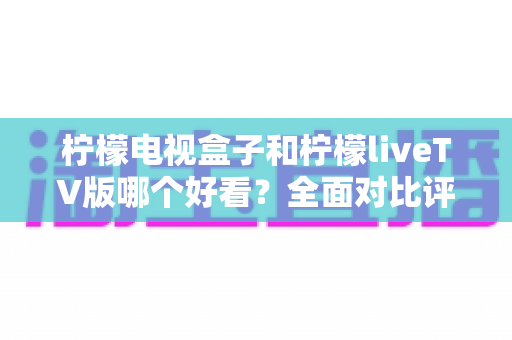 柠檬电视盒子和柠檬liveTV版哪个好看?全面对比评测帮你选对不选贵 柠檬电视盒子和柠檬liveTV版哪个好看?全面对比评测帮你选对不选贵