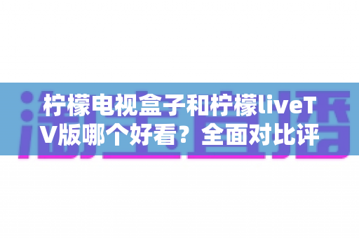 柠檬电视盒子和柠檬liveTV版哪个好看?全面对比评测帮你选对不选贵 柠檬电视盒子和柠檬liveTV版哪个好看?全面对比评测帮你选对不选贵