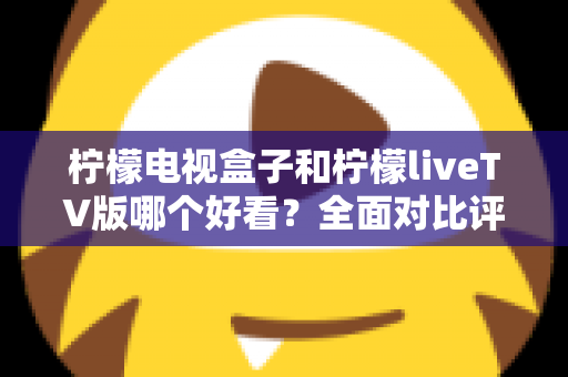 柠檬电视盒子和柠檬liveTV版哪个好看？全面对比评测帮你选对不选贵