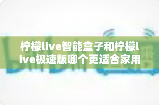 柠檬live智能盒子和柠檬live极速版哪个更适合家用？一篇讲透的家庭选购指南