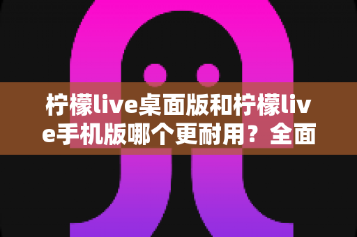柠檬live桌面版和柠檬live手机版哪个更耐用？全面深度对比解析，助你找到最稳定耐用的直播神器