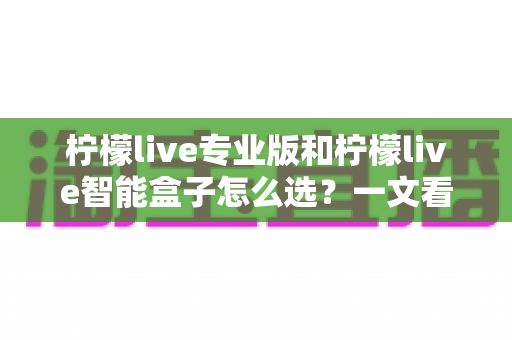 柠檬live专业版和柠檬live智能盒子怎么选？一文看懂区别、优劣与选购建议