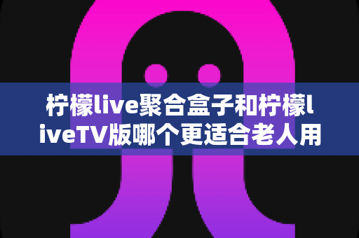柠檬live聚合盒子和柠檬liveTV版哪个更适合老人用？一篇讲透适老化选择的实用指南