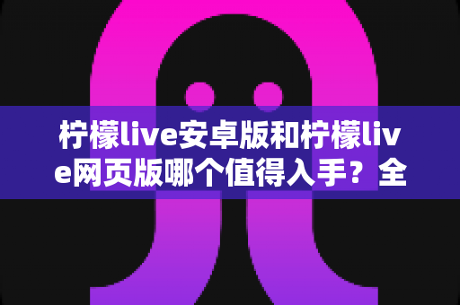 柠檬live安卓版和柠檬live网页版哪个值得入手?全面对比测评帮你做决定 柠檬live安卓版和柠檬live网页版哪个值得入手?全面对比测评帮你做决定