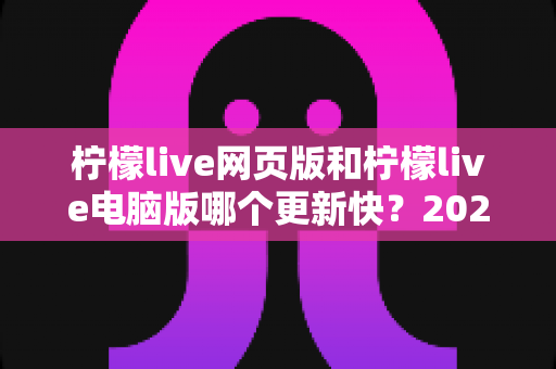 柠檬live网页版和柠檬live电脑版哪个更新快?2025最新对比解析与选择指南 柠檬live网页版和柠檬live电脑版哪个更新快?2025最新对比解析与选择指南