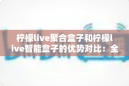 柠檬live聚合盒子和柠檬live智能盒子的优势对比：全面解析帮你选出最适合的家庭观影神器？