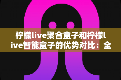 柠檬live聚合盒子和柠檬live智能盒子的优势对比：全面解析帮你选出最适合的家庭观影神器？