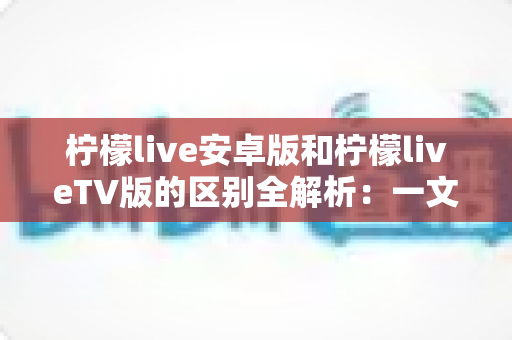 柠檬live安卓版和柠檬liveTV版的区别全解析：一文读懂双版本差异，选对版本畅享优质直播体验