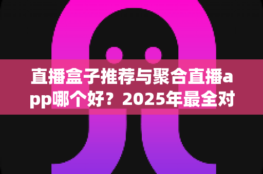 直播盒子推荐与聚合直播app哪个好？2025年最全对比测评与避坑选购指南