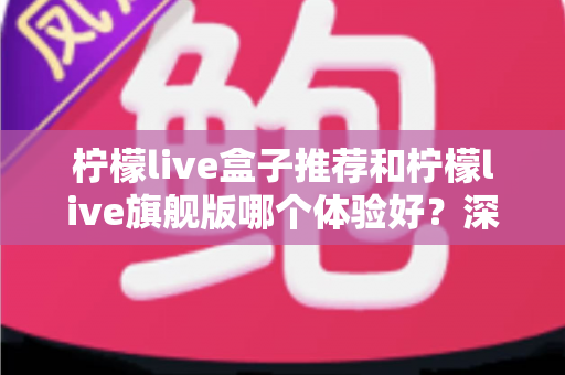 柠檬live盒子推荐和柠檬live旗舰版哪个体验好？深度对比评测助你选对不选贵