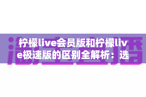 柠檬live会员版和柠檬live极速版的区别全解析：选对版本，直播体验更进一步