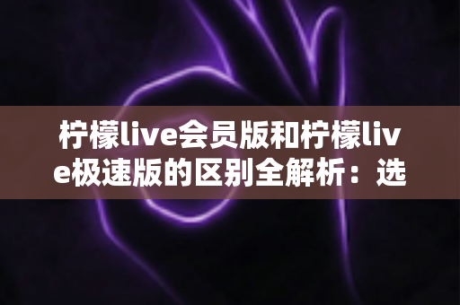 柠檬live会员版和柠檬live极速版的区别全解析：选对版本，直播体验更进一步