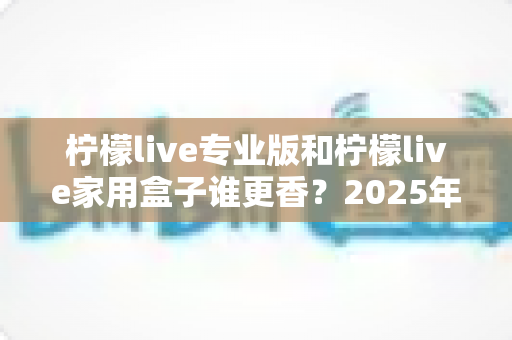 柠檬live专业版和柠檬live家用盒子谁更香？2025年深度对比评测与选购避坑指南全解析