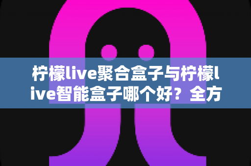 柠檬live聚合盒子与柠檬live智能盒子哪个好？全方位深度对比测评，帮你选对不选贵