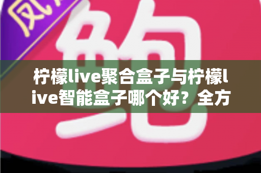 柠檬live聚合盒子与柠檬live智能盒子哪个好？全方位深度对比测评，帮你选对不选贵