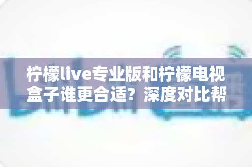 柠檬live专业版和柠檬电视盒子谁更合适？深度对比帮你做出最佳选择