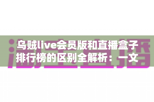 乌贼live会员版和直播盒子排行榜的区别全解析：一文读懂功能定位、使用场景与选购指南，帮你找到最适合自己的直播观看方案