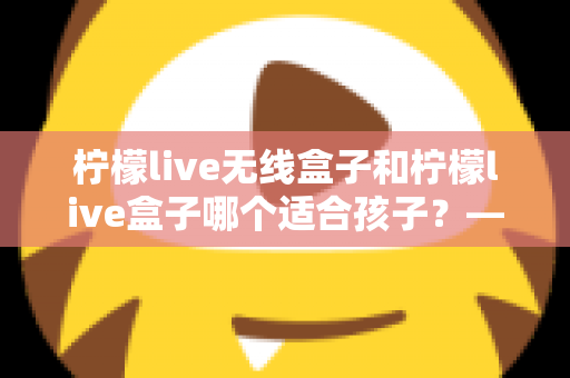柠檬live无线盒子和柠檬live盒子哪个适合孩子？——家长必读的全面选购指南与对比分析