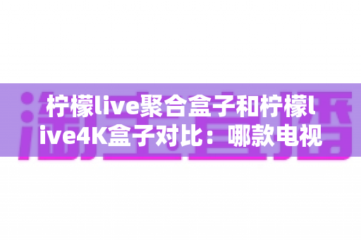 柠檬live聚合盒子和柠檬live4K盒子对比:哪款电视盒子更值得入手?一文读懂选购指南 柠檬live聚合盒子和柠檬live4K盒子对比:哪款电视盒子更值得入手?一文读懂选购指南