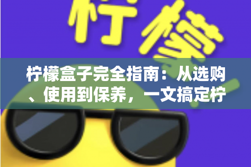 柠檬盒子完全指南：从选购、使用到保养，一文搞定柠檬收纳保鲜的所有问题