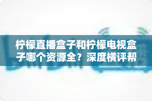 柠檬直播盒子和柠檬电视盒子哪个资源全？深度横评帮你一次选对不踩坑