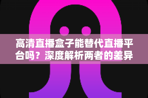 高清直播盒子能替代直播平台吗?深度解析两者的差异与选择指南 高清直播盒子能替代直播平台吗?深度解析两者的差异与选择指南