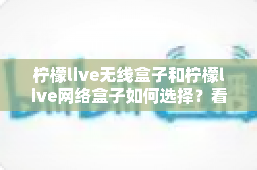 柠檬live无线盒子和柠檬live网络盒子如何选择?看懂差异再下单的终极选购指南 柠檬live无线盒子和柠檬live网络盒子如何选择?看懂差异再下单的终极选购指南