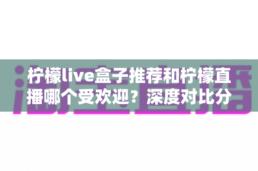 柠檬live盒子推荐和柠檬直播哪个受欢迎?深度对比分析助你轻松选择 柠檬live盒子推荐和柠檬直播哪个受欢迎?深度对比分析助你轻松选择