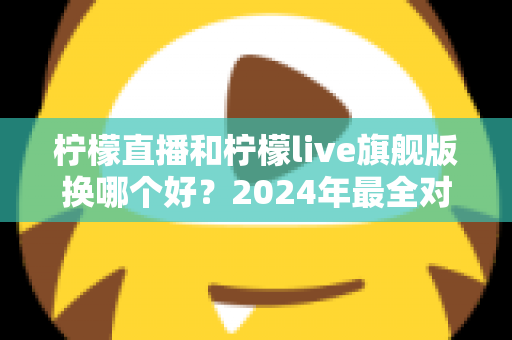 柠檬直播和柠檬live旗舰版换哪个好？2024年最全对比评测与选购指南