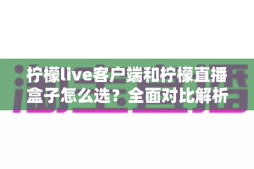 柠檬live客户端和柠檬直播盒子怎么选？全面对比解析助你找到最适合的观影方案