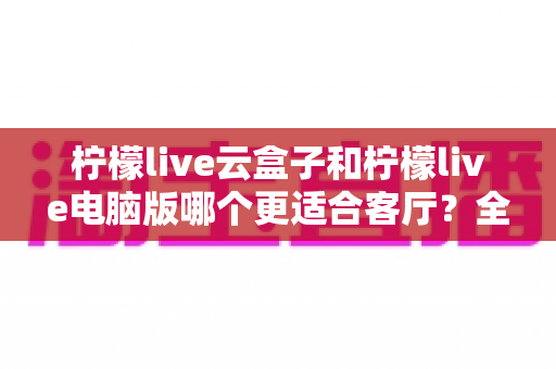 柠檬live云盒子和柠檬live电脑版哪个更适合客厅?全面对比分析帮你选出最佳方案 柠檬live云盒子和柠檬live电脑版哪个更适合客厅?全面对比分析帮你选出最佳方案