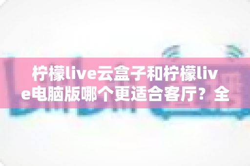 柠檬live云盒子和柠檬live电脑版哪个更适合客厅?全面对比分析帮你选出最佳方案 柠檬live云盒子和柠檬live电脑版哪个更适合客厅?全面对比分析帮你选出最佳方案