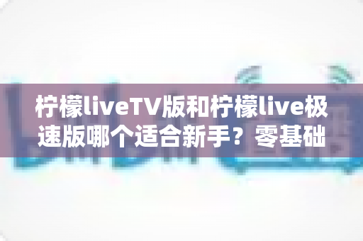 柠檬liveTV版和柠檬live极速版哪个适合新手？零基础选版全攻略，三分钟帮你做出正确选择！