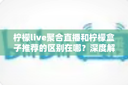 柠檬live聚合直播和柠檬盒子推荐的区别在哪？深度解析两者功能差异与使用场景全指南