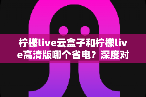 柠檬live云盒子和柠檬live高清版哪个省电?深度对比测评帮你选对版本 柠檬live云盒子和柠檬live高清版哪个省电?深度对比测评帮你选对版本
