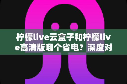 柠檬live云盒子和柠檬live高清版哪个省电?深度对比测评帮你选对版本 柠檬live云盒子和柠檬live高清版哪个省电?深度对比测评帮你选对版本