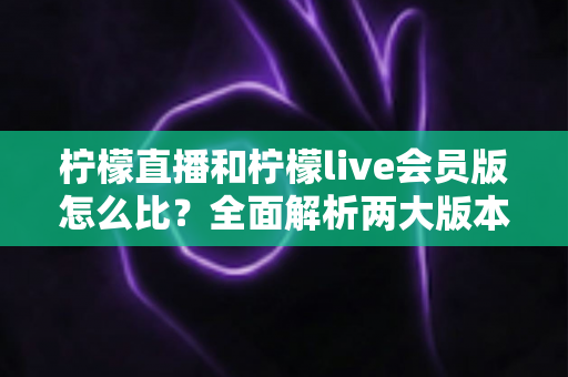 柠檬直播和柠檬live会员版怎么比？全面解析两大版本差异，帮你选对不踩坑