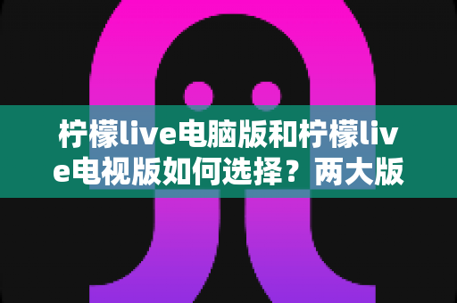 柠檬live电脑版和柠檬live电视版如何选择？两大版本全方位对比助你轻松做出正确决定