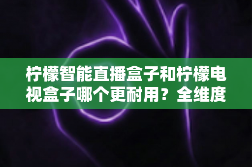 柠檬智能直播盒子和柠檬电视盒子哪个更耐用?全维度深度对比评测,帮你选到更耐用的家庭观影神器 柠檬智能直播盒子和柠檬电视盒子哪个更耐用?全维度深度对比评测,帮你选到更耐用的家庭观影神器